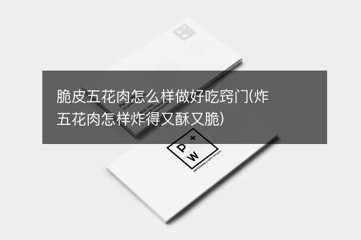 脆皮五花肉怎么样做好吃窍门(炸五花肉怎样炸得又酥又脆)