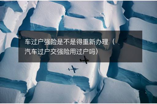 车过户强险是不是得重新办理（汽车过户交强险用过户吗）