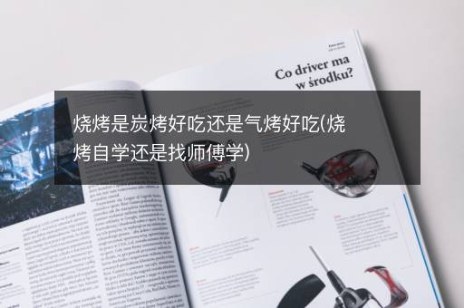 烧烤是炭烤好吃还是气烤好吃(烧烤自学还是找师傅学)
