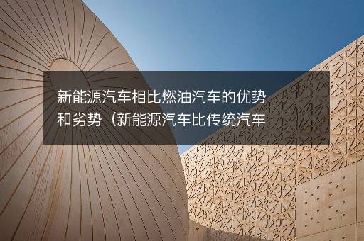 新能源汽车相比燃油汽车的优势和劣势（新能源汽车比传统汽车有什么优点）