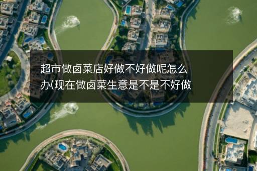 超市做卤菜店好做不好做呢怎么办(现在做卤菜生意是不是不好做了)