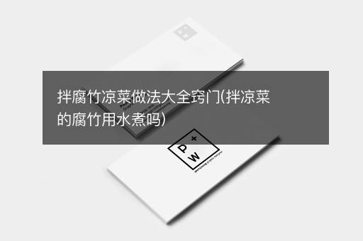 拌腐竹凉菜做法大全窍门(拌凉菜的腐竹用水煮吗)