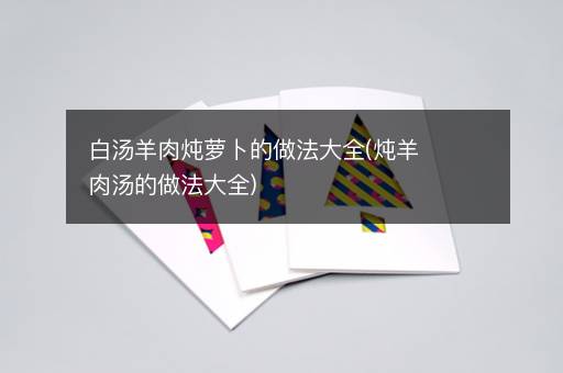 白汤羊肉炖萝卜的做法大全(炖羊肉汤的做法大全)